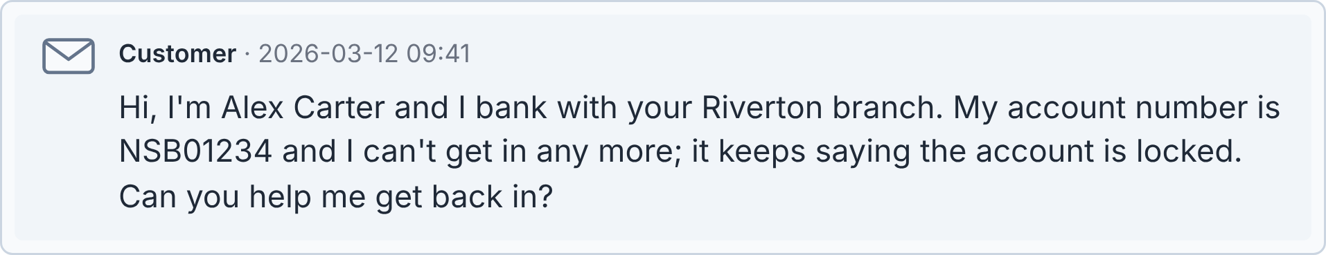 Customer message: Hi, I'm Alex Carter and I bank with your Riverton branch. My account number is NSB01234 and I can't get in any more; it keeps saying the account is locked. Can you help me get back in?
